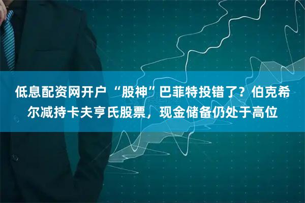 低息配资网开户 “股神”巴菲特投错了？伯克希尔减持卡夫亨氏股票，现金储备仍处于高位