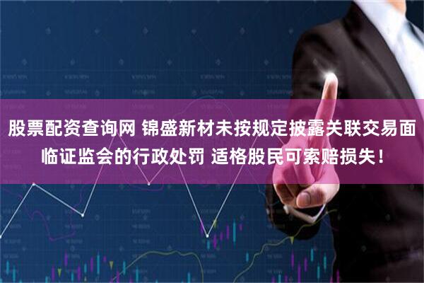 股票配资查询网 锦盛新材未按规定披露关联交易面临证监会的行政处罚 适格股民可索赔损失！