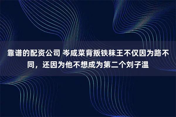 靠谱的配资公司 岑咸菜背叛铁秣王不仅因为路不同，还因为他不想成为第二个刘子温