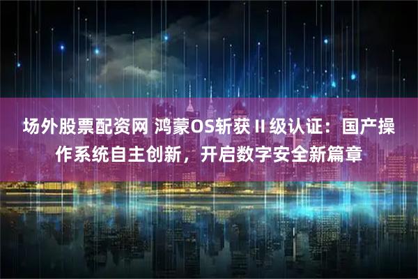 场外股票配资网 鸿蒙OS斩获Ⅱ级认证：国产操作系统自主创新，开启数字安全新篇章