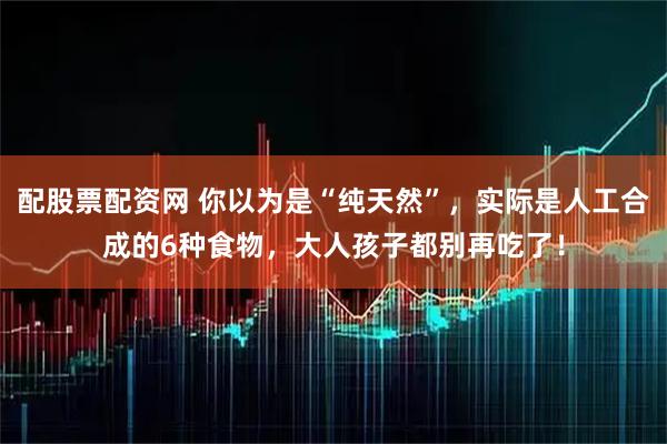 配股票配资网 你以为是“纯天然”，实际是人工合成的6种食物，大人孩子都别再吃了！