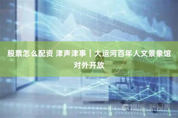 股票怎么配资 津声津事｜大运河百年人文景象馆对外开放