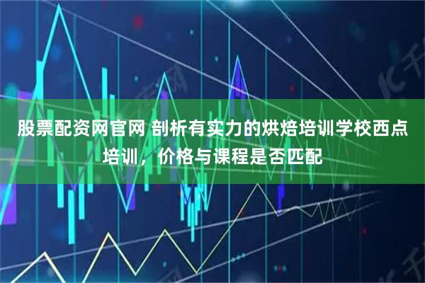 股票配资网官网 剖析有实力的烘焙培训学校西点培训，价格与课程是否匹配