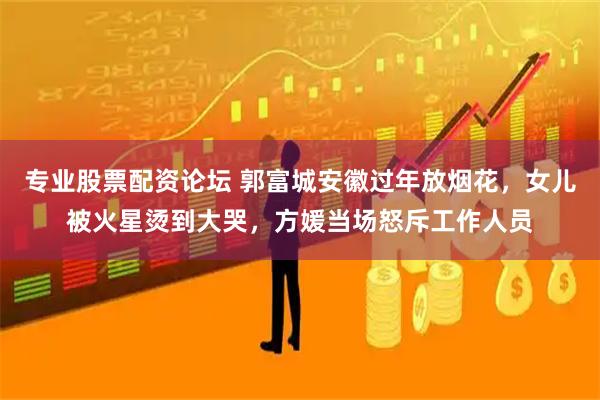 专业股票配资论坛 郭富城安徽过年放烟花，女儿被火星烫到大哭，方媛当场怒斥工作人员