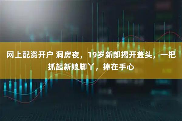 网上配资开户 洞房夜,19岁新郎揭开盖头,一把抓起新娘脚丫,捧在手心