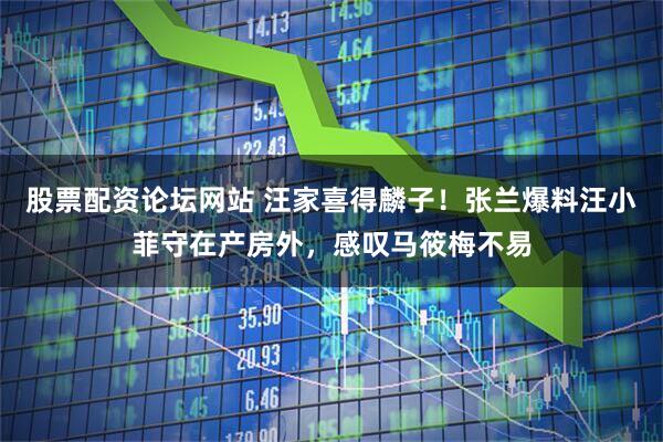 股票配资论坛网站 汪家喜得麟子！张兰爆料汪小菲守在产房外，感叹马筱梅不易