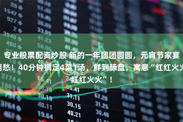 专业股票配资炒股 新的一年团团圆圆,元宵节家宴不用愁!40分钟搞定4菜1汤,鲜到舔盘,寓意“红红火火”!