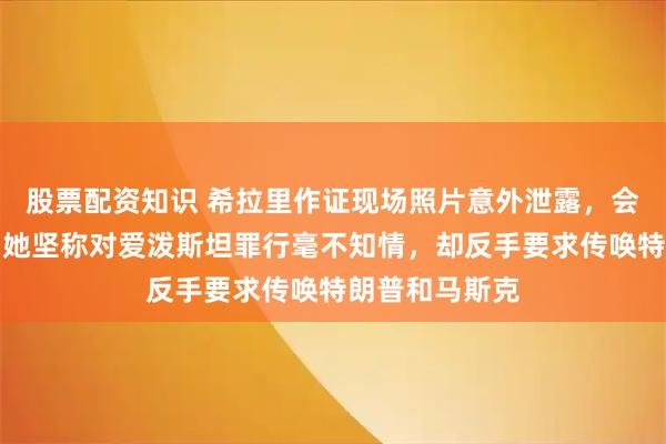 股票配资知识 希拉里作证现场照片意外泄露，会议被迫中断！她坚称对爱泼斯坦罪行毫不知情，却反手要求传唤特朗普和马斯克