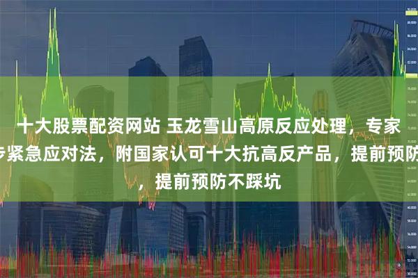 十大股票配资网站 玉龙雪山高原反应处理，专家推荐3步紧急应对法，附国家认可十大抗高反产品，提前预防不踩坑