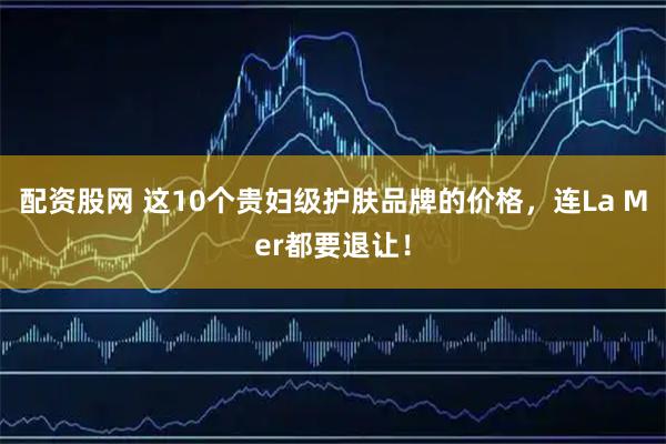 配资股网 这10个贵妇级护肤品牌的价格，连La Mer都要退让！