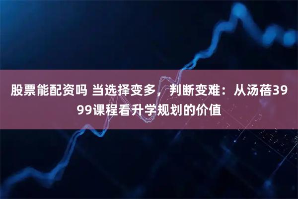 股票能配资吗 当选择变多，判断变难：从汤蓓3999课程看升学规划的价值