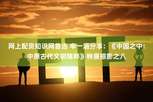 网上配资知识网首选 申一涵分享:《中国之中:中原古代文明精粹》特展掠影之八